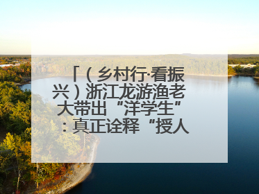 （乡村行·看振兴）浙江龙游渔老大带出“洋学生”：真正诠释“授人以渔”