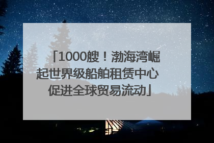 1000艘！渤海湾崛起世界级船舶租赁中心 促进全球贸易流动
