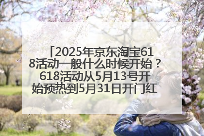 2025年京东淘宝618活动一般什么时候开始？618活动从5月13号开始预热到5月31日开门红6月20号正式结束