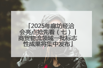 2025年廊坊经洽会亮点抢先看（七）丨商贸物流领域一批标志性成果将集中发布