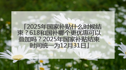 2025年国家补贴什么时候结束？618和国补哪个更优惠可以叠加吗？2025年国家补贴结束时间统一为12月31日