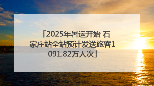 2025年暑运开始 石家庄站全站预计发送旅客1091.82万人次
