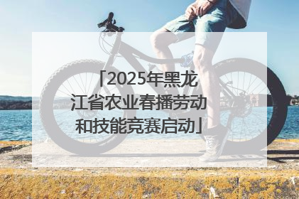 2025年黑龙江省农业春播劳动和技能竞赛启动
