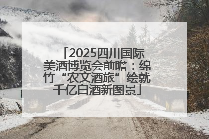 2025四川国际美酒博览会前瞻：绵竹“农文酒旅”绘就千亿白酒新图景