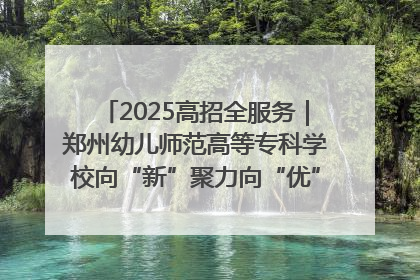 2025高招全服务｜郑州幼儿师范高等专科学校向“新”聚力向“优”提质 努力打造特色鲜明的高水平师范院校