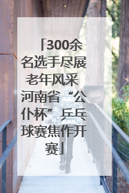 300余名选手尽展老年风采 河南省“公仆杯”乒乓球赛焦作开赛