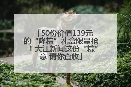 50份价值139元的“隆粽”礼盒限量抢！大江新闻这份“粽”意 请你查收