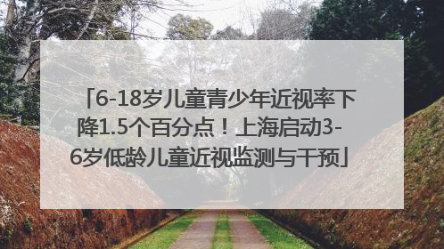 6-18岁儿童青少年近视率下降1.5个百分点！上海启动3-6岁低龄儿童近视监测与干预