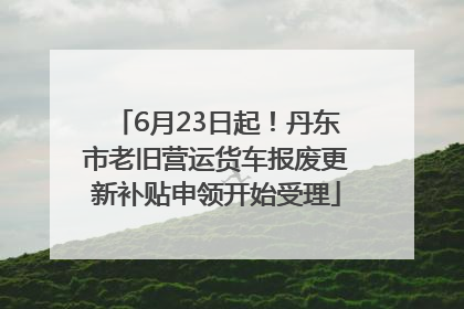 6月23日起！丹东市老旧营运货车报废更新补贴申领开始受理