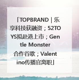 TOPBRAND｜乐享科技获融资；52TOYS拟赴港上市；Gentle Monster合作谷歌；Valentino传播官离职