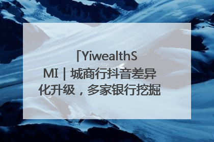 YiwealthSMI｜城商行抖音差异化升级，多家银行挖掘自身特色出圈！